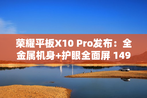 荣耀平板X10 Pro发布：全金属机身+护眼全面屏 1499元起