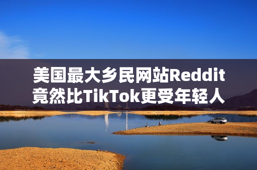 美国最大乡民网站Reddit竟然比TikTok更受年轻人欢迎？最大原因：AI垃圾文比较少