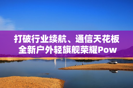 打破行业续航、通信天花板 全新户外轻旗舰荣耀Power2发布