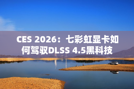 CES 2026：七彩虹显卡如何驾驭DLSS 4.5黑科技