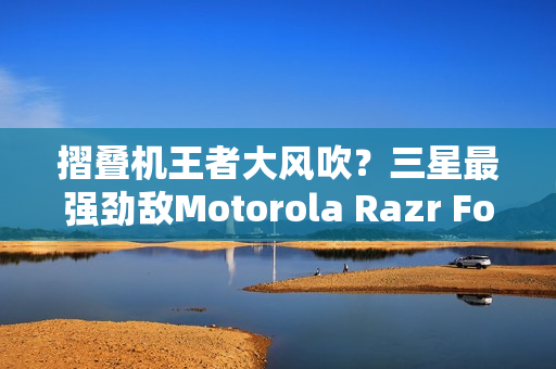 摺叠机王者大风吹？三星最强劲敌Motorola Razr Fold传将挑战Z Fold 8