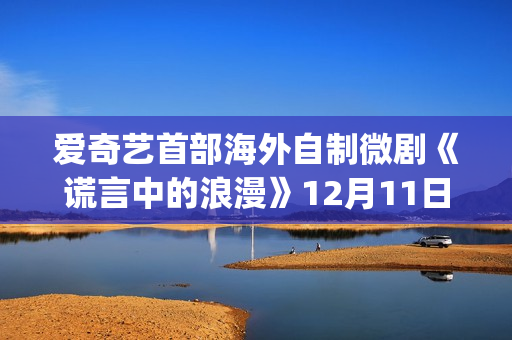 爱奇艺首部海外自制微剧《谎言中的浪漫》12月11日上线国际版 更多海外本土微剧项目开发中(爱奇艺海外版和国内版有什么区别)