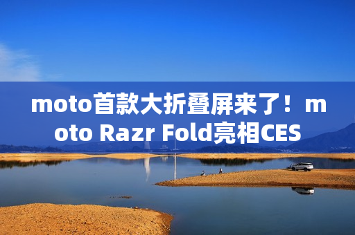 moto首款大折叠屏来了！moto Razr Fold亮相CES