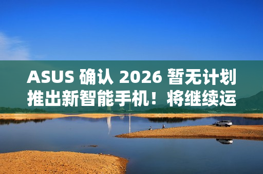 ASUS 确认 2026 暂无计划推出新智能手机！将继续运营相关业务、维护 / 韧体升级 / 保养无影响
