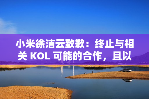 小米徐洁云致歉：终止与相关 KOL 可能的合作，且以后也不会合作