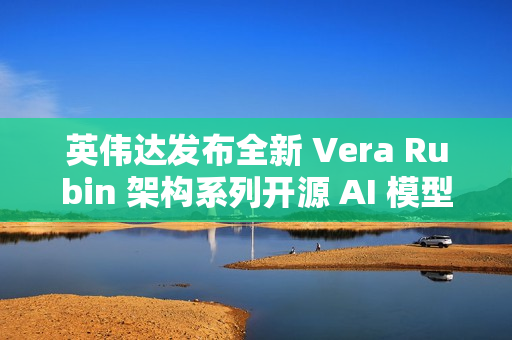 英伟达发布全新 Vera Rubin 架构系列开源 AI 模型