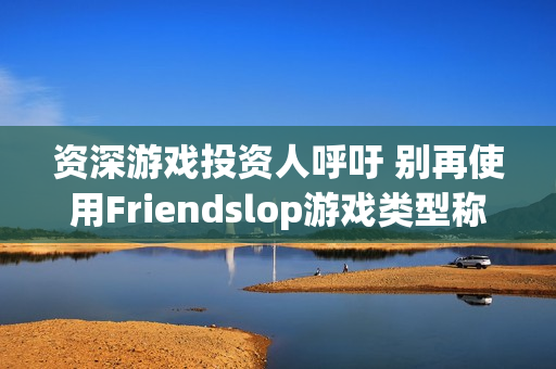 资深游戏投资人呼吁 别再使用Friendslop游戏类型称呼了