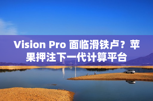 Vision Pro 面临滑铁卢？苹果押注下一代计算平台