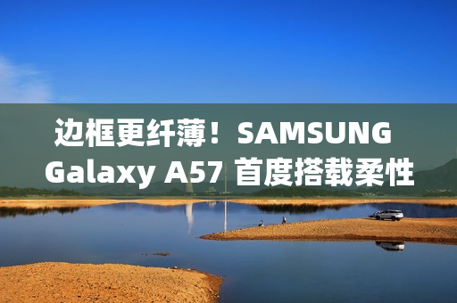 边框更纤薄！SAMSUNG Galaxy A57 首度搭载柔性 OLED 萤幕