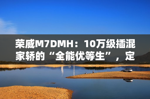荣威M7DMH：10万级插混家轿的“全能优等生”，定义家庭出行新标杆