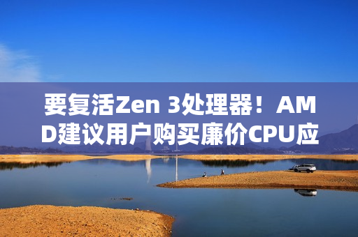 要复活Zen 3处理器！AMD建议用户购买廉价CPU应对内存涨价：帮你们省钱