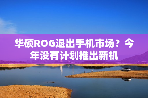 华硕ROG退出手机市场？今年没有计划推出新机