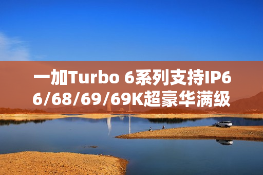 一加Turbo 6系列支持IP66/68/69/69K超豪华满级防水：防泡水、防热水、防喷水