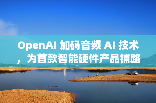 OpenAI 加码音频 AI 技术，为首款智能硬件产品铺路
