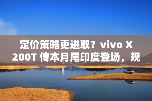 定价策略更进取？vivo X200T 传本月尾印度登场，规格继承旗舰效能!