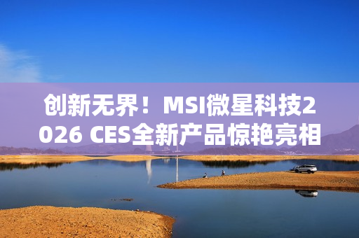 创新无界！MSI微星科技2026 CES全新产品惊艳亮相 突破技术壁垒，定义个人电脑硬件新标准