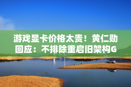 游戏显卡价格太贵！黄仁勋回应：不排除重启旧架构GPU生产