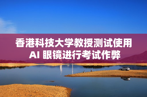 香港科技大学教授测试使用 AI 眼镜进行考试作弊