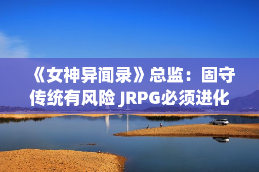 《女神异闻录》总监：固守传统有风险 JRPG必须进化！