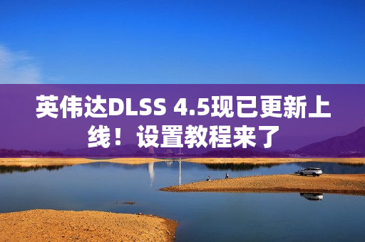 英伟达DLSS 4.5现已更新上线！设置教程来了