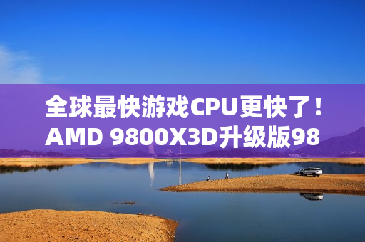 全球最快游戏CPU更快了！AMD 9800X3D升级版9850X3D发布：比Intel 285K最多快60%