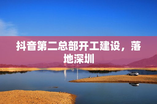 抖音第二总部开工建设，落地深圳