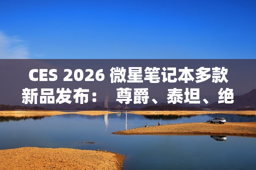 CES 2026 微星笔记本多款新品发布：  尊爵、泰坦、绝影、神影等系列均采用全新设计