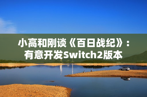 小高和刚谈《百日战纪》：有意开发Switch2版本