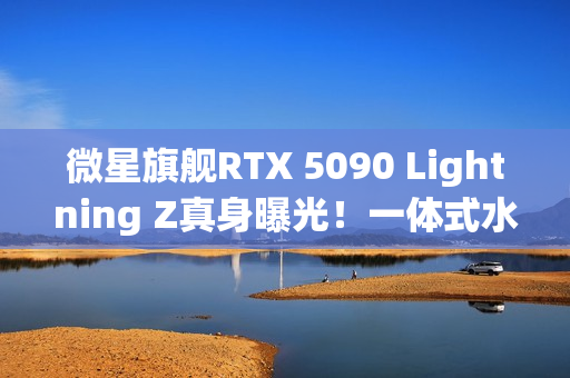 微星旗舰RTX 5090 Lightning Z真身曝光！一体式水冷、巨大LCD显示屏