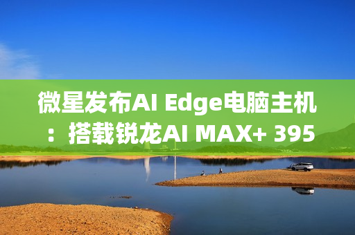 微星发布AI Edge电脑主机：搭载锐龙AI MAX+ 395、128GB统一内存！