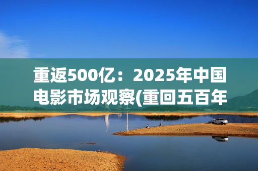 重返500亿：2025年中国电影市场观察(重回五百年前)