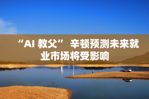“AI 教父” 辛顿预测未来就业市场将受影响