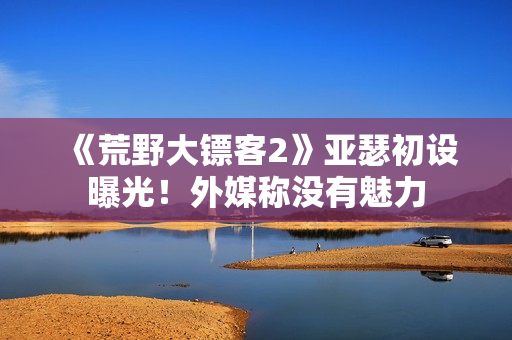 《荒野大镖客2》亚瑟初设曝光!外媒称没有魅力 《荒野大镖客2》亚瑟初设曝光!外媒称没有魅力