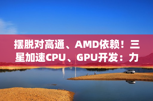 摆脱对高通、AMD依赖！三星加速CPU、GPU开发：力争Exynos 2800全自己来