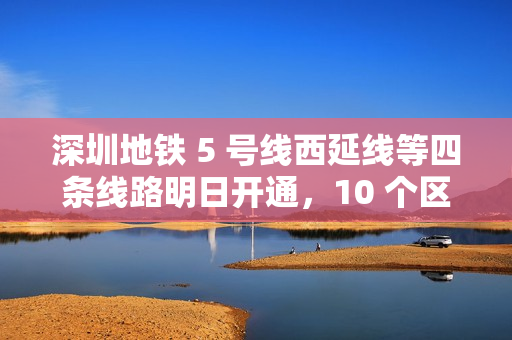 深圳地铁 5 号线西延线等四条线路明日开通，10 个区轨道交通全覆盖