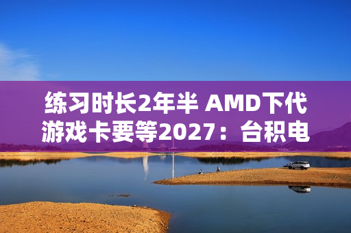 练习时长2年半 AMD下代游戏卡要等2027：台积电N3P工艺
