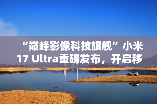 “巅峰影像科技旗舰”小米17 Ultra重磅发布，开启移动影像“光学变焦时代”