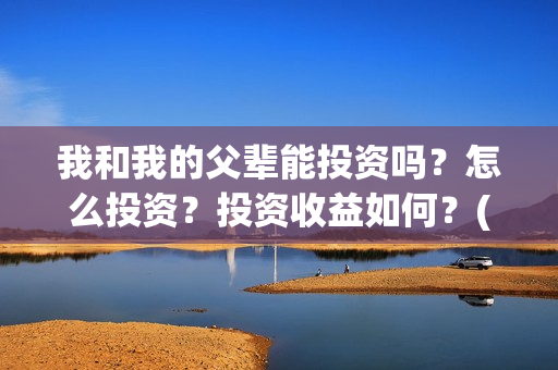我和我的父辈能投资吗？怎么投资？投资收益如何？(我和我的父辈能回本吗)