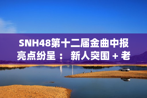 SNH48第十二届金曲中报亮点纷呈 ： 新人突围 + 老将逆袭 席位争夺白热化(snh48第五届金曲排名)