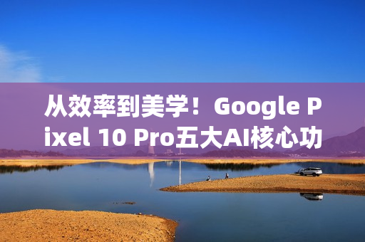 从效率到美学！Google Pixel 10 Pro五大AI核心功能 重新定义智慧生活日常