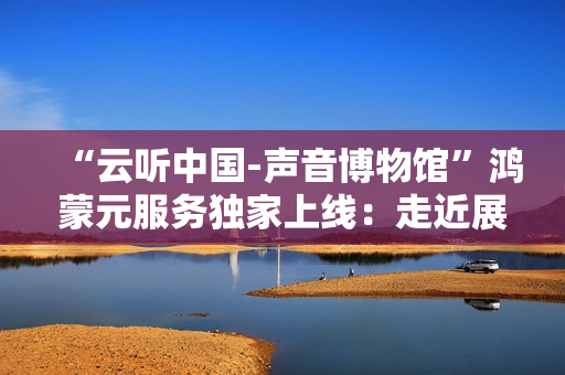 “云听中国-声音博物馆”鸿蒙元服务独家上线：走近展柜，自动听讲解！