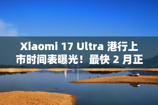 Xiaomi 17 Ultra 港行上市时间表曝光！最快 2 月正式入手