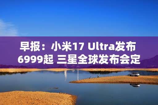 早报：小米17 Ultra发布 6999起 三星全球发布会定档
