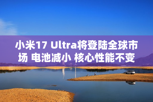小米17 Ultra将登陆全球市场 电池减小 核心性能不变 小米17 Ultra将登陆全球市场 电池减小 核心性能不变