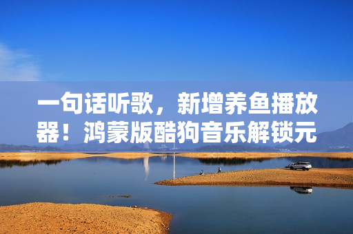 一句话听歌，新增养鱼播放器！鸿蒙版酷狗音乐解锁元旦新玩法