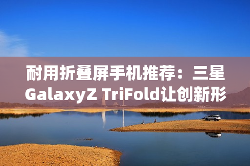 耐用折叠屏手机推荐：三星GalaxyZ TriFold让创新形态经得起时间考验