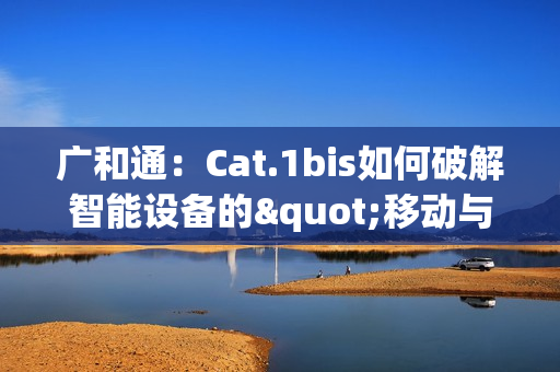 广和通：Cat.1bis如何破解智能设备的"移动与续航"难题？