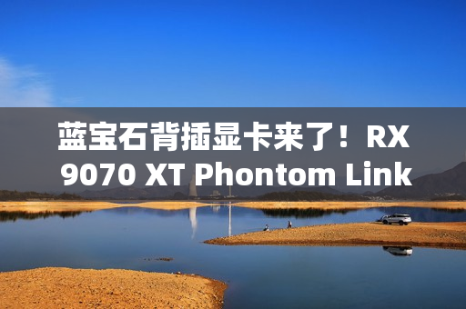蓝宝石背插显卡来了！RX 9070 XT Phontom Link正式上市：5799元起