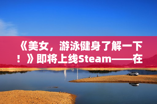 《美女，游泳健身了解一下！》即将上线Steam——在「蔚蓝」，你不是顾客，是家人