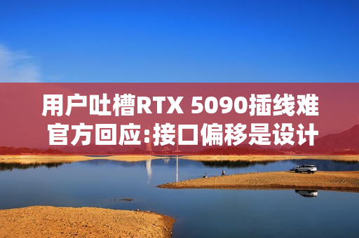 用户吐槽RTX 5090插线难 官方回应:接口偏移是设计的一部分